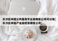 长沙区块链公共服务平台有哪些公司可以用[长沙区块链产业园现有哪些公司]