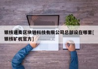 银核速麦区块链科技有限公司总部设在哪里[银核矿机官方]