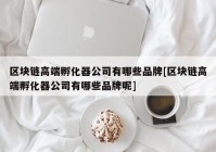 区块链高端孵化器公司有哪些品牌[区块链高端孵化器公司有哪些品牌呢]