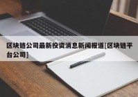 区块链公司最新投资消息新闻报道[区块链平台公司]